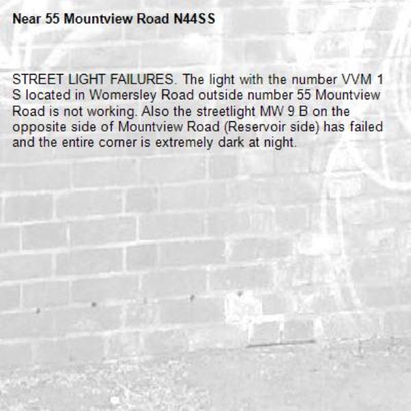 STREET LIGHT FAILURES. The light with the number VVM 1 S located in Womersley Road outside number 55 Mountview Road is not working. Also the streetlight MW 9 B on the opposite side of Mountview Road (Reservoir side) has failed and the entire corner is extremely dark at night.-55 Mountview Road N44SS