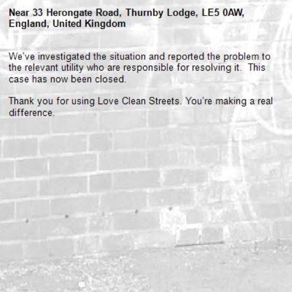 We’ve investigated the situation and reported the problem to the relevant utility who are responsible for resolving it.  This case has now been closed.

Thank you for using Love Clean Streets. You’re making a real difference.
-33 Herongate Road, Thurnby Lodge, LE5 0AW, England, United Kingdom