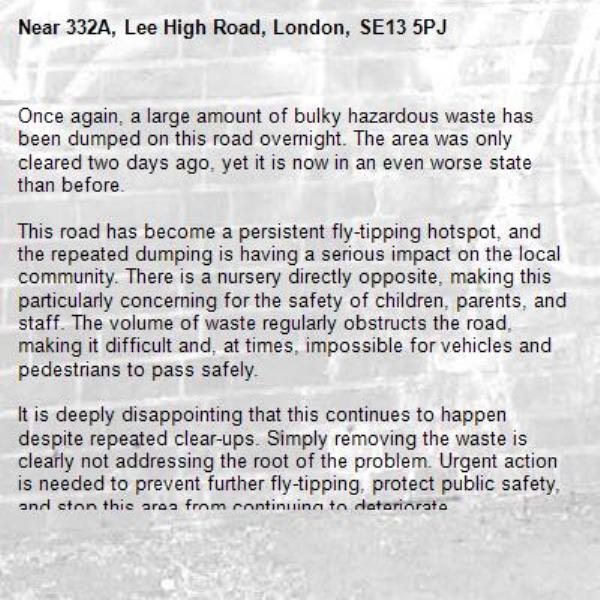 Once again, a large amount of bulky hazardous waste has been dumped on this road overnight. The area was only cleared two days ago, yet it is now in an even worse state than before.

This road has become a persistent fly-tipping hotspot, and the repeated dumping is having a serious impact on the local community. There is a nursery directly opposite, making this particularly concerning for the safety of children, parents, and staff. The volume of waste regularly obstructs the road, making it difficult and, at times, impossible for vehicles and pedestrians to pass safely.

It is deeply disappointing that this continues to happen despite repeated clear-ups. Simply removing the waste is clearly not addressing the root of the problem. Urgent action is needed to prevent further fly-tipping, protect public safety, and stop this area from continuing to deteriorate.
-332A, Lee High Road, London, SE13 5PJ