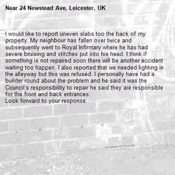 I would like to report uneven slabs too the back of my property. My neighbour has fallen over twice and subsequently went to Royal Infirmary where he has had severe bruising and stitches put into his head. I think if something is not repaired soon there will be another accident waiting too happen. I also reported that we needed lighting in the alleyway but this was refused. I personally have had a builder round about the problem and he said it was the Council’s responsibility to repair he said they are responsible for the front and back entrances.
Look forward to your response.-24 Newstead Ave, Leicester, UK