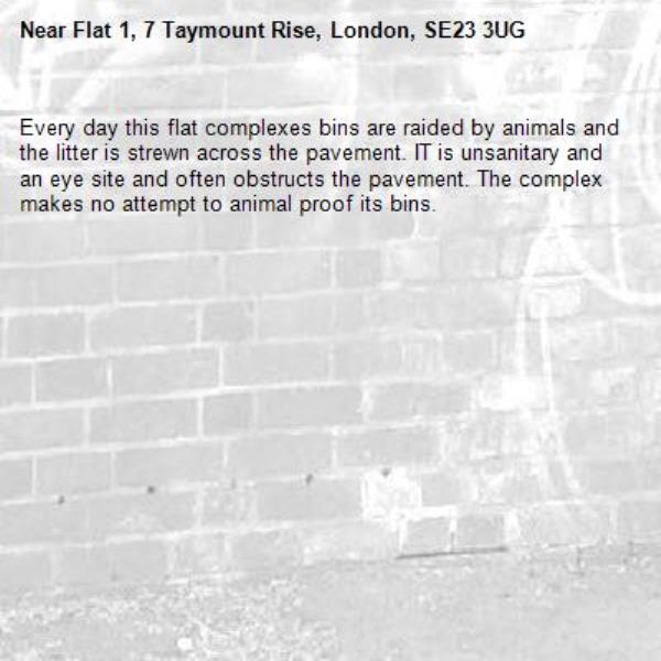 Every day this flat complexes bins are raided by animals and the litter is strewn across the pavement. IT is unsanitary and an eye site and often obstructs the pavement. The complex makes no attempt to animal proof its bins. -Flat 1, 7 Taymount Rise, London, SE23 3UG