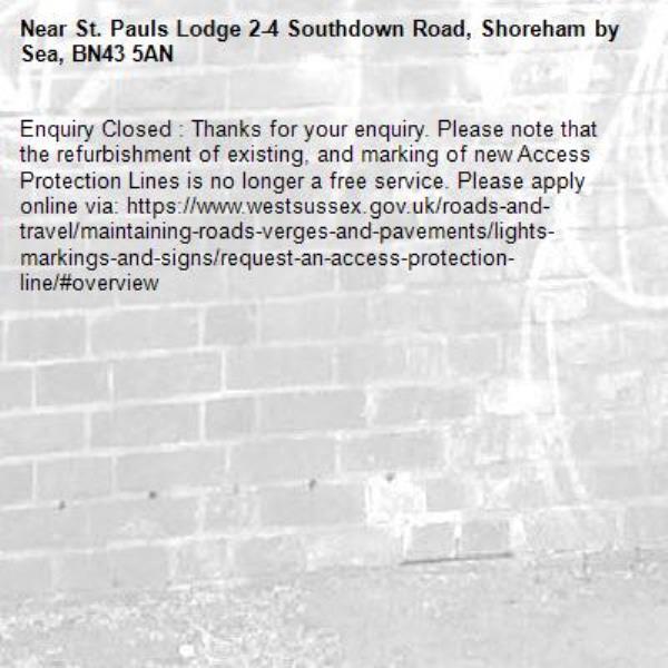 Enquiry Closed : Thanks for your enquiry. Please note that the refurbishment of existing, and marking of new Access Protection Lines is no longer a free service. Please apply online via: https://www.westsussex.gov.uk/roads-and-travel/maintaining-roads-verges-and-pavements/lights-markings-and-signs/request-an-access-protection-line/#overview -St. Pauls Lodge 2-4 Southdown Road, Shoreham by Sea, BN43 5AN
