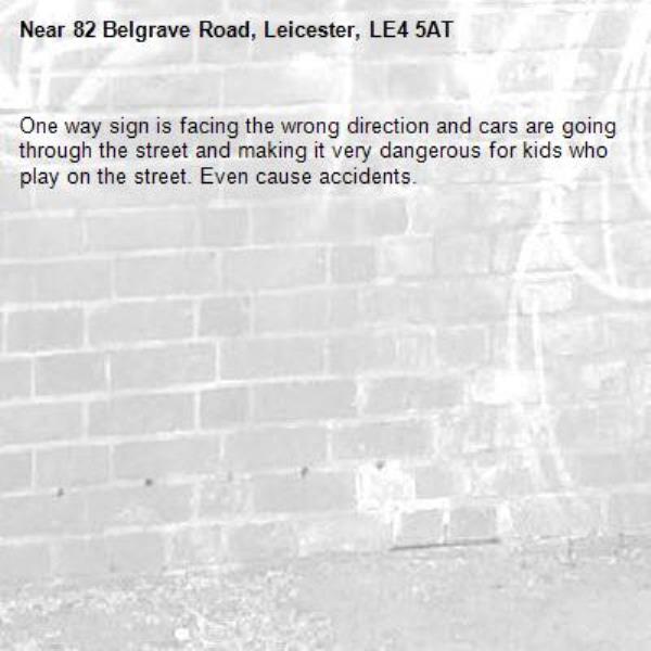 One way sign is facing the wrong direction and cars are going through the street and making it very dangerous for kids who play on the street. Even cause accidents. -82 Belgrave Road, Leicester, LE4 5AT