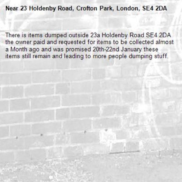 There is items dumped outside 23a Holdenby Road SE4 2DA the owner paid and requested for items to be collected almost a Month ago and was promised 20th-22nd January these items still remain and leading to more people dumping stuff. 
-23 Holdenby Road, Crofton Park, London, SE4 2DA