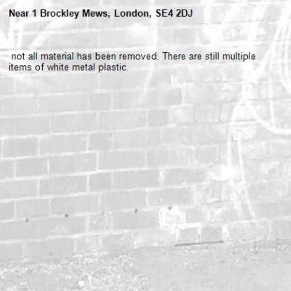  not all material has been removed. There are still multiple items of white metal plastic. -1 Brockley Mews, London, SE4 2DJ