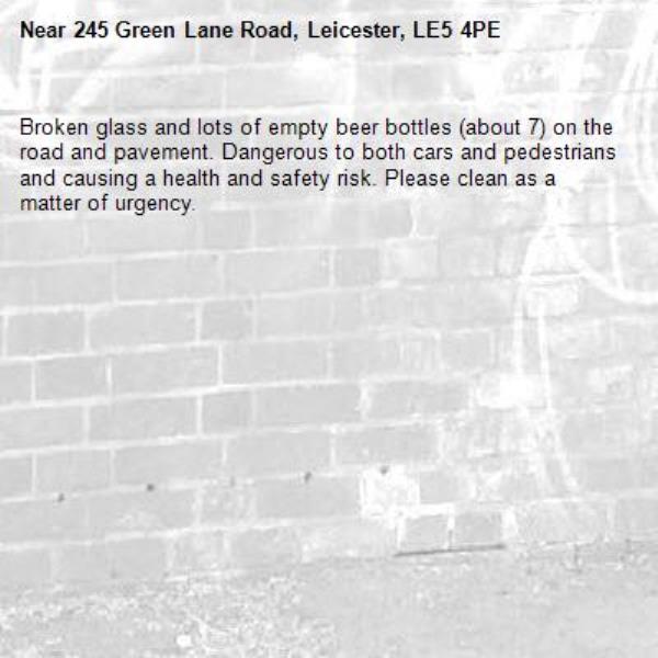 Broken glass and lots of empty beer bottles (about 7) on the road and pavement. Dangerous to both cars and pedestrians and causing a health and safety risk. Please clean as a matter of urgency.-245 Green Lane Road, Leicester, LE5 4PE