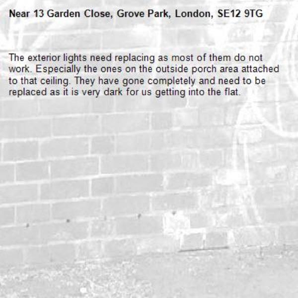 The exterior lights need replacing as most of them do not work. Especially the ones on the outside porch area attached to that ceiling. They have gone completely and need to be replaced as it is very dark for us getting into the flat.-13 Garden Close, Grove Park, London, SE12 9TG