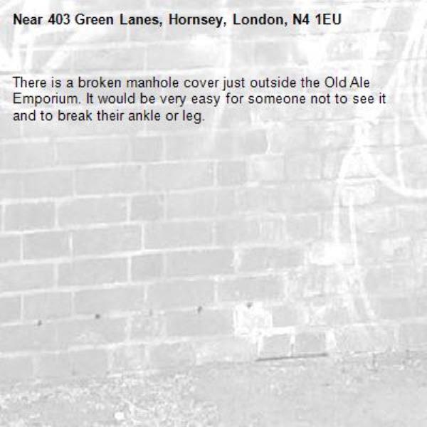 There is a broken manhole cover just outside the Old Ale Emporium. It would be very easy for someone not to see it and to break their ankle or leg.-403 Green Lanes, Hornsey, London, N4 1EU