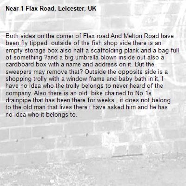 Both sides on the corner of Flax road And Melton Road have been fly tipped  outside of the fish shop side there is an empty storage box also half a scaffolding plank and a bag full of something ?and a big umbrella blown inside out also a cardboard box with a name and address on it. But the sweepers may remove that? Outside the opposite side is a shopping trolly with a window frame and baby bath in it, I have no idea who the trolly belongs to never heard of the company. Also there is an old  bike chained to No 1s drainpipe that has been there for weeks , it does not belong to the old man that lives there i have asked him and he has no idea who it belongs to.-1 Flax Road, Leicester, UK