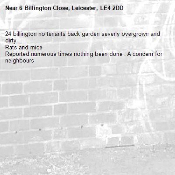 24 billington no tenants back garden severly overgrown and dirty 
Rats and mice
Reported numerous times nothing been done . A concern for neighbours -6 Billington Close, Leicester, LE4 2DD