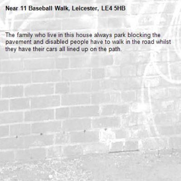 The family who live in this house always park blocking the pavement and disabled people have to walk in the road whilst they have their cars all lined up on the path. -11 Baseball Walk, Leicester, LE4 5HB