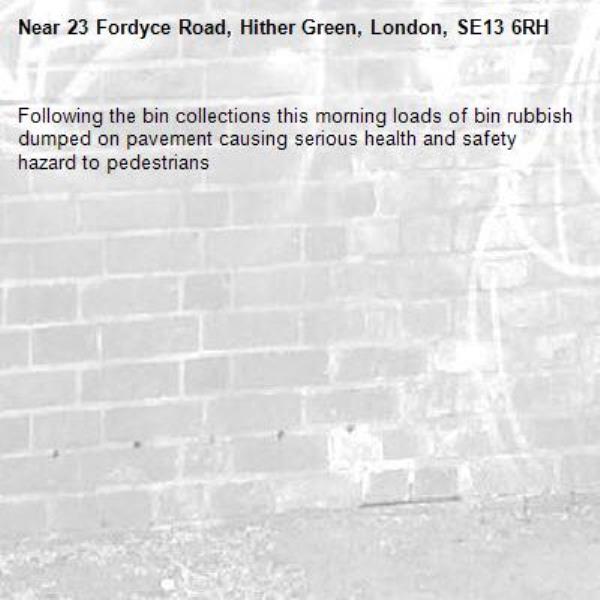 Following the bin collections this morning loads of bin rubbish dumped on pavement causing serious health and safety hazard to pedestrians -23 Fordyce Road, Hither Green, London, SE13 6RH