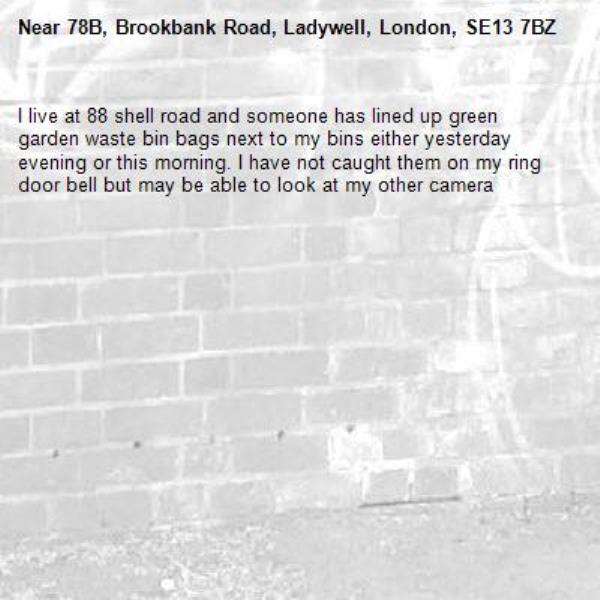 I live at 88 shell road and someone has lined up green garden waste bin bags next to my bins either yesterday evening or this morning. I have not caught them on my ring door bell but may be able to look at my other camera -78B, Brookbank Road, Ladywell, London, SE13 7BZ