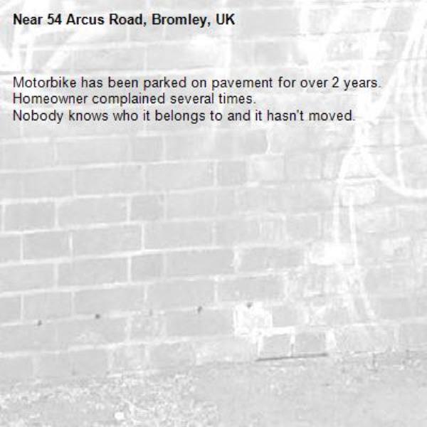 Motorbike has been parked on pavement for over 2 years. Homeowner complained several times. 
Nobody knows who it belongs to and it hasn't moved.
-54 Arcus Road, Bromley, UK