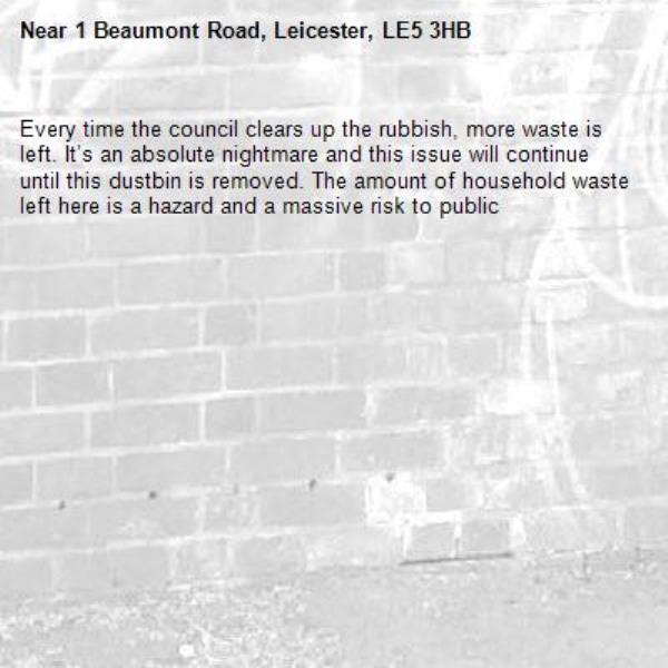 Every time the council clears up the rubbish, more waste is left. It’s an absolute nightmare and this issue will continue until this dustbin is removed. The amount of household waste left here is a hazard and a massive risk to public-1 Beaumont Road, Leicester, LE5 3HB