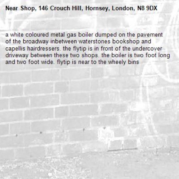 a white coloured metal gas boiler dumped on the pavement of the broadway inbetween waterstones bookshop and capellis hairdressers. the flytip is in front of the undercover driveway between these two shops. the boiler is two foot long and two foot wide. flytip is near to the wheely bins-Shop, 146 Crouch Hill, Hornsey, London, N8 9DX