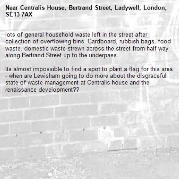 lots of general household waste left in the street after collection of overflowing bins. Cardboard, rubbish bags, food waste, domestic waste strewn across the street from half way along Bertrand Street up to the underpass. 

Its almost impossible to find a spot to plant a flag for this area - when are Lewisham going to do more about the disgraceful state of waste management at Centralis house and the renaissance development??-Centralis House, Bertrand Street, Ladywell, London, SE13 7AX