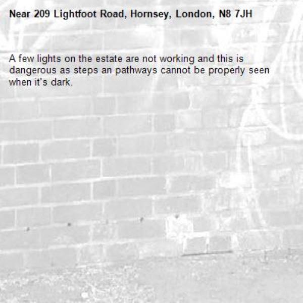 A few lights on the estate are not working and this is dangerous as steps an pathways cannot be properly seen when it's dark. -209 Lightfoot Road, Hornsey, London, N8 7JH