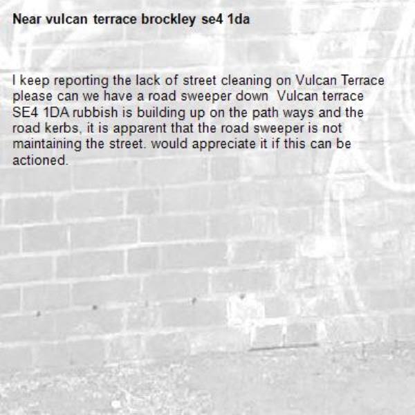 I keep reporting the lack of street cleaning on Vulcan Terrace please can we have a road sweeper down  Vulcan terrace SE4 1DA rubbish is building up on the path ways and the road kerbs, it is apparent that the road sweeper is not maintaining the street. would appreciate it if this can be actioned. -vulcan terrace brockley se4 1da