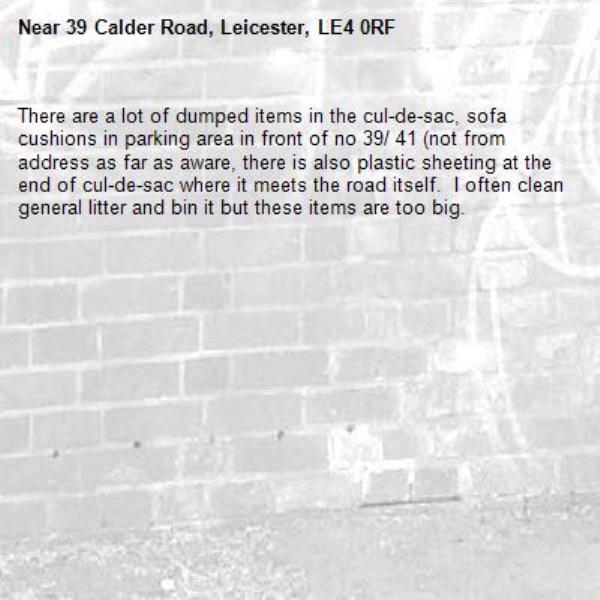 There are a lot of dumped items in the cul-de-sac, sofa cushions in parking area in front of no 39/ 41 (not from address as far as aware, there is also plastic sheeting at the end of cul-de-sac where it meets the road itself.  I often clean general litter and bin it but these items are too big.-39 Calder Road, Leicester, LE4 0RF