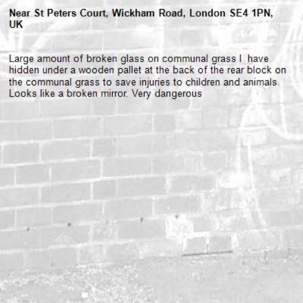 Large amount of broken glass on communal grass I  have hidden under a wooden pallet at the back of the rear block on the communal grass to save injuries to children and animals. Looks like a broken mirror. Very dangerous-St Peters Court, Wickham Road, London SE4 1PN, UK