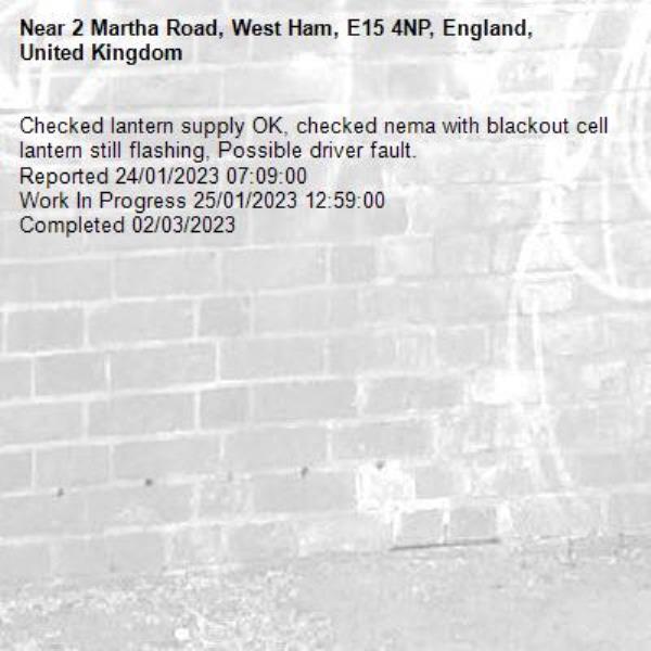 Checked lantern supply OK, checked nema with blackout cell lantern still flashing, Possible driver fault.
Reported 24/01/2023 07:09:00
Work In Progress 25/01/2023 12:59:00
Completed 02/03/2023-2 Martha Road, West Ham, E15 4NP, England, United Kingdom