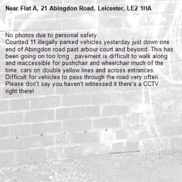 No photos due to personal safety 
Counted 11 illegally parked vehicles yesterday just down one end of Abingdon road past arbour court and beyond. This has been going on too long , pavement is difficult to walk along and inaccessible for pushchair and wheelchair much of the time, cars on double yellow lines and across entrances. Difficult for vehicles to pass through the road very often. Please don't say you haven't witnessed it there's a CCTV right there!-Flat A, 21 Abingdon Road, Leicester, LE2 1HA