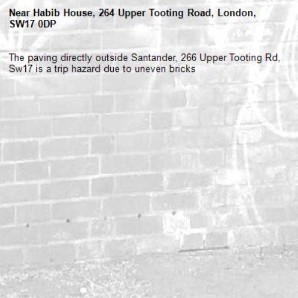 The paving directly outside Santander, 266 Upper Tooting Rd, Sw17 is a trip hazard due to uneven bricks-Habib House, 264 Upper Tooting Road, London, SW17 0DP