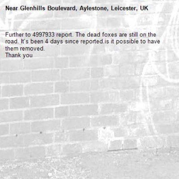 Further to 4997933 report. The dead foxes are still on the road. It&#39;s been 4 days since reported.is it possible to have them removed.
Thank you-Glenhills Boulevard, Aylestone, Leicester, UK