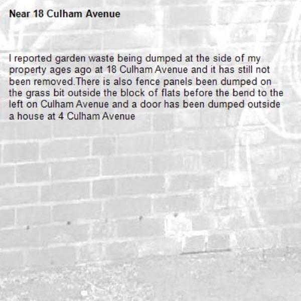 I reported garden waste being dumped at the side of my property ages ago at 18 Culham Avenue and it has still not been removed.There is also fence panels been dumped on the grass bit outside the block of flats before the bend to the left on Culham Avenue and a door has been dumped outside a house at 4 Culham Avenue-18 Culham Avenue