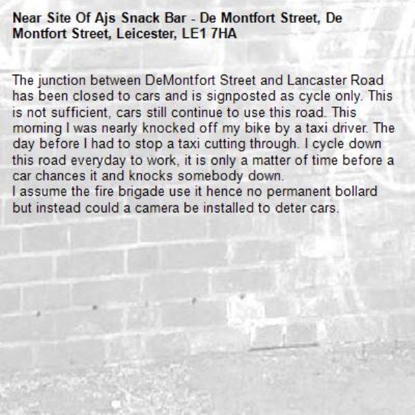 The junction between DeMontfort Street and Lancaster Road has been closed to cars and is signposted as cycle only. This is not sufficient, cars still continue to use this road. This morning I was nearly knocked off my bike by a taxi driver. The day before I had to stop a taxi cutting through. I cycle down this road everyday to work, it is only a matter of time before a car chances it and knocks somebody down. 
I assume the fire brigade use it hence no permanent bollard but instead could a camera be installed to deter cars. -Site Of Ajs Snack Bar - De Montfort Street, De Montfort Street, Leicester, LE1 7HA