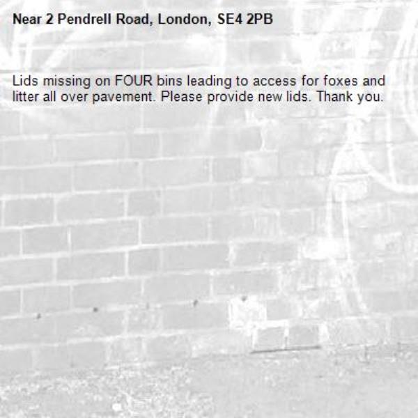Lids missing on FOUR bins leading to access for foxes and litter all over pavement. Please provide new lids. Thank you. -2 Pendrell Road, London, SE4 2PB