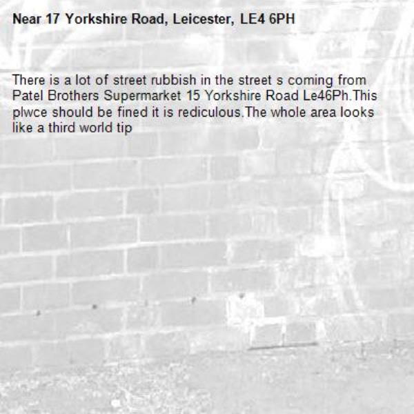 There is a lot of street rubbish in the street s coming from Patel Brothers Supermarket 15 Yorkshire Road Le46Ph.This plwce should be fined it is rediculous.The whole area looks like a third world tip-17 Yorkshire Road, Leicester, LE4 6PH
