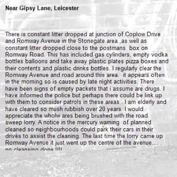 There is constant litter dropped at junction of Coplow Drive and Romway Avenue in the Stonegate area ,as well as constant litter dropped close to the postmans  box on Romway Road. This has included gas cylinders, empty vodka bottles balloons and take away plastic plates pizza boxes and their contents and plastic drinks bottles. I regularly clear the Romway Avenue and road around this area.  it appears often in the morning so is caused by late night activities. There have been signs of empty packets that i assume are drugs. I have informed the police but perhaps there could be link up with them to consider patrols in these areas . I am elderly and have cleared so mush rubbish over 20 years  I would appreciate the wholw ares being brushed with the road sweep lorry. A notice in the mercury warning  of planned cleaned so neighbourhoods could park their cars in their drives to assist the cleaning. The last time the lorry came up Romway Avenue it just went up the centre of the avenue.... no cleansing done !!!!
Highway has the remains of the recent mess left after city fibre was put in.!!!
Thank you for your future actions.to clean up our area.-Gipsy Lane, Leicester