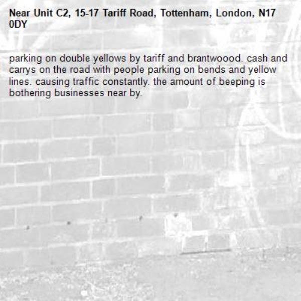 parking on double yellows by tariff and brantwoood. cash and carrys on the road with people parking on bends and yellow lines. causing traffic constantly. the amount of beeping is bothering businesses near by. -Unit C2, 15-17 Tariff Road, Tottenham, London, N17 0DY
