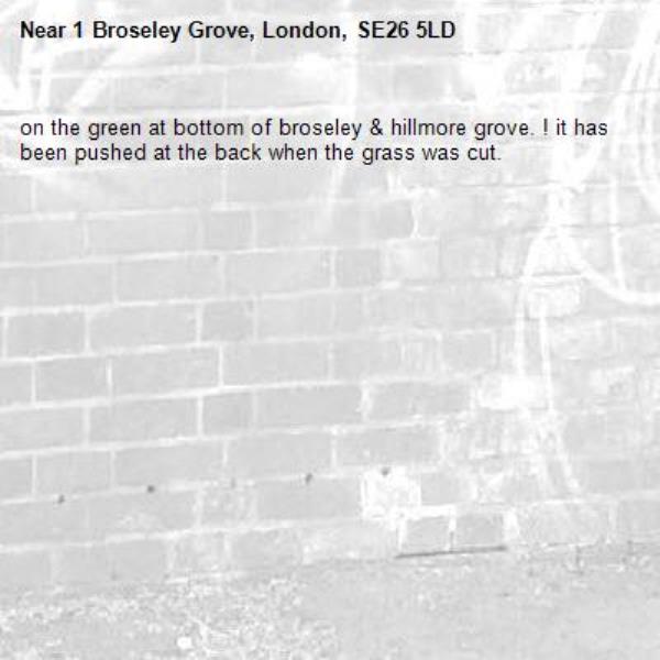 on the green at bottom of broseley & hillmore grove. ! it has been pushed at the back when the grass was cut.-1 Broseley Grove, London, SE26 5LD