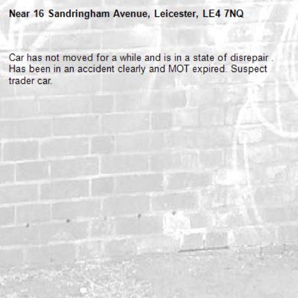 Car has not moved for a while and is in a state of disrepair . Has been in an accident clearly and MOT expired. Suspect trader car. -16 Sandringham Avenue, Leicester, LE4 7NQ
