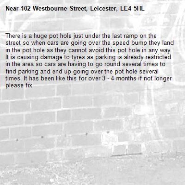 There is a huge pot hole just under the last ramp on the street so when cars are going over the speed bump they land in the pot hole as they cannot avoid this pot hole in any way. It is causing damage to tyres as parking is already restricted in the area so cars are having to go round several times to find parking and end up going over the pot hole several times. It has been like this for over 3 - 4 months if not longer please fix-102 Westbourne Street, Leicester, LE4 5HL