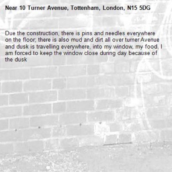 Due the construction, there is pins and needles everywhere on the floor; there is also mud and dirt all over turner Avenue and dusk is travelling everywhere, into my window, my food, I am forced to keep the window close during day because of the dusk -10 Turner Avenue, Tottenham, London, N15 5DG