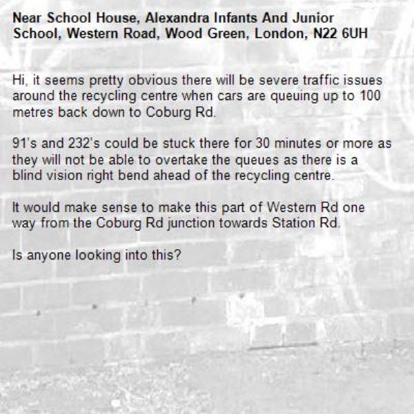 Hi, it seems pretty obvious there will be severe traffic issues around the recycling centre when cars are queuing up to 100 metres back down to Coburg Rd. 

91’s and 232’s could be stuck there for 30 minutes or more as they will not be able to overtake the queues as there is a blind vision right bend ahead of the recycling centre. 

It would make sense to make this part of Western Rd one way from the Coburg Rd junction towards Station Rd. 

Is anyone looking into this? -School House, Alexandra Infants And Junior School, Western Road, Wood Green, London, N22 6UH