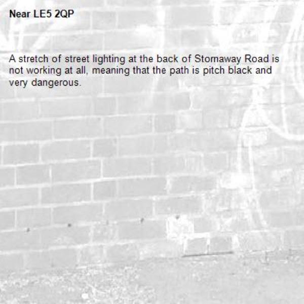 A stretch of street lighting at the back of Stornaway Road is not working at all, meaning that the path is pitch black and very dangerous. -LE5 2QP