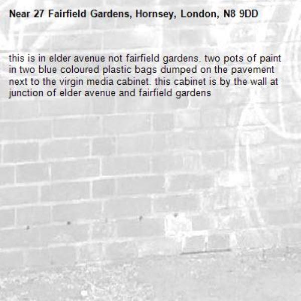 this is in elder avenue not fairfield gardens. two pots of paint in two blue coloured plastic bags dumped on the pavement next to the virgin media cabinet. this cabinet is by the wall at junction of elder avenue and fairfield gardens-27 Fairfield Gardens, Hornsey, London, N8 9DD