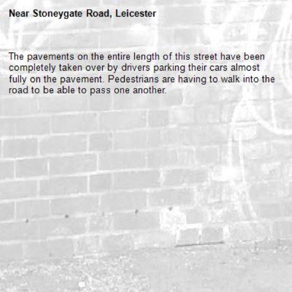 The pavements on the entire length of this street have been completely taken over by drivers parking their cars almost fully on the pavement. Pedestrians are having to walk into the road to be able to pass one another. -Stoneygate Road, Leicester