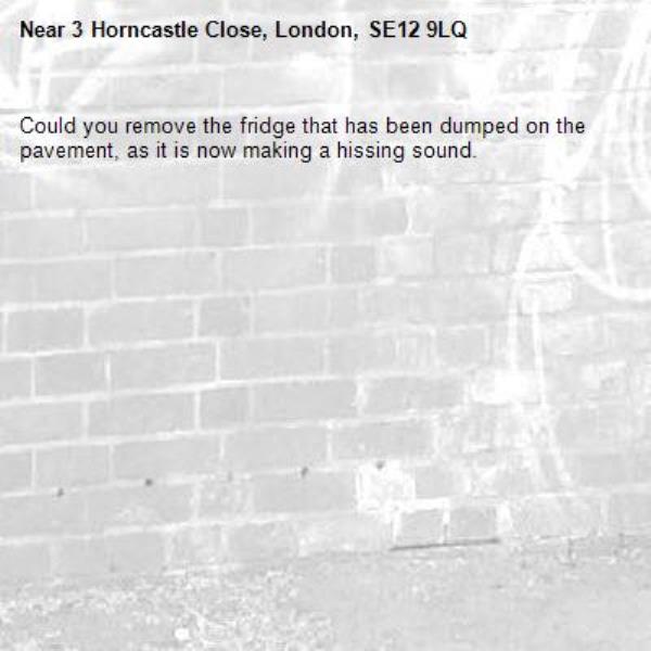 Could you remove the fridge that has been dumped on the pavement, as it is now making a hissing sound.-3 Horncastle Close, London, SE12 9LQ