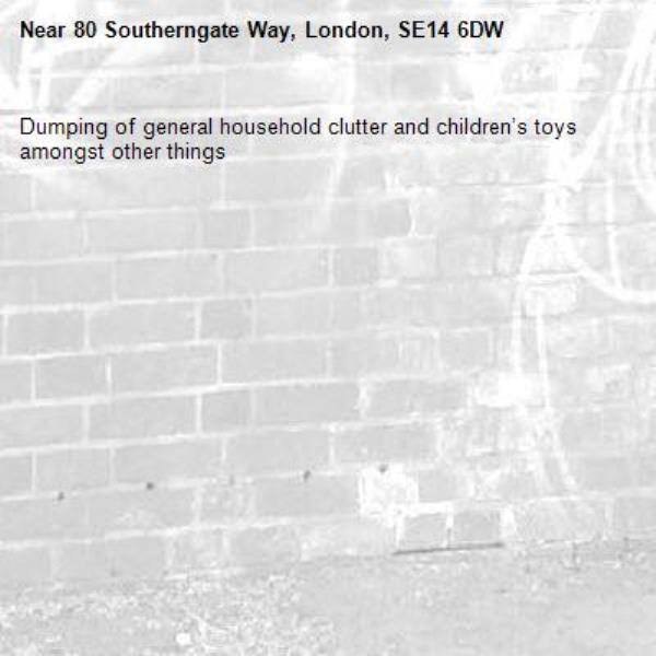 Dumping of general household clutter and children’s toys amongst other things -80 Southerngate Way, London, SE14 6DW