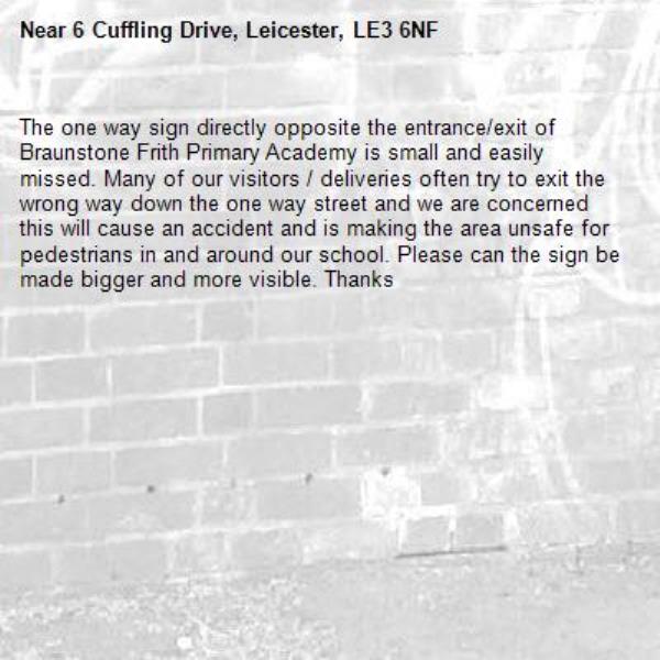 The one way sign directly opposite the entrance/exit of Braunstone Frith Primary Academy is small and easily missed. Many of our visitors / deliveries often try to exit the wrong way down the one way street and we are concerned this will cause an accident and is making the area unsafe for pedestrians in and around our school. Please can the sign be made bigger and more visible. Thanks
 -6 Cuffling Drive, Leicester, LE3 6NF