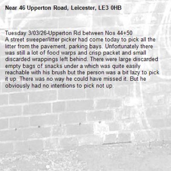 Tuesday 3/03/26-Upperton Rd between Nos 44+50
A street sweeper/litter picker had come today to pick all the litter from the pavement, parking bays. Unfortunately there was still a lot of food warps and crisp packet and small discarded wrappings left behind. There were large discarded empty bags of snacks under a which was quite easily reachable with his brush but the person was a bit lazy to pick it up. There was no way he could have missed it. But he obviously had no intentions to pick not up. -46 Upperton Road, Leicester, LE3 0HB