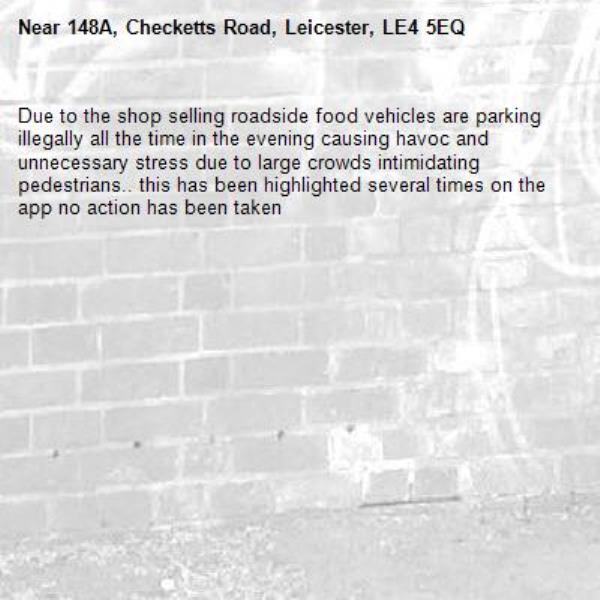Due to the shop selling roadside food vehicles are parking illegally all the time in the evening causing havoc and unnecessary stress due to large crowds intimidating pedestrians.. this has been highlighted several times on the app no action has been taken-148A, Checketts Road, Leicester, LE4 5EQ