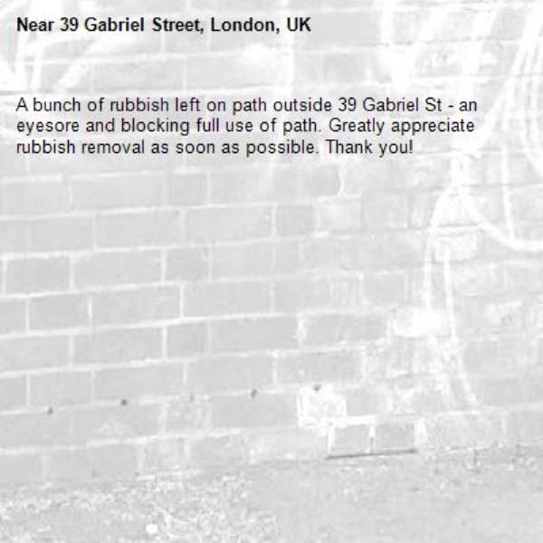 A bunch of rubbish left on path outside 39 Gabriel St - an eyesore and blocking full use of path. Greatly appreciate rubbish removal as soon as possible. Thank you!  -39 Gabriel Street, London, UK