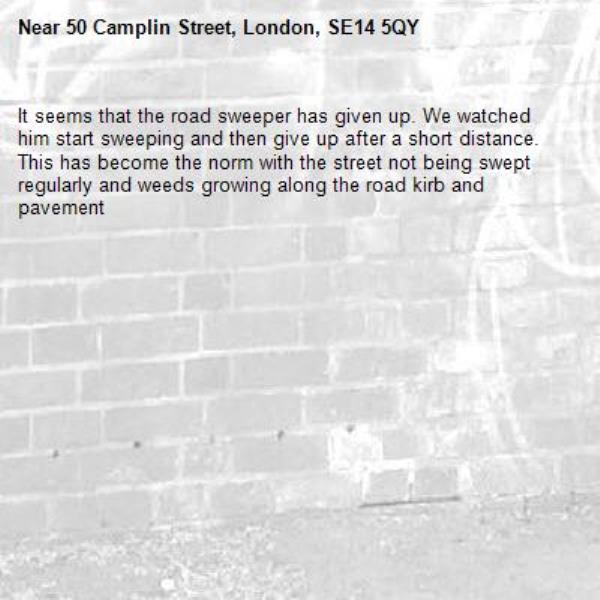 It seems that the road sweeper has given up. We watched him start sweeping and then give up after a short distance. This has become the norm with the street not being swept regularly and weeds growing along the road kirb and pavement -50 Camplin Street, London, SE14 5QY